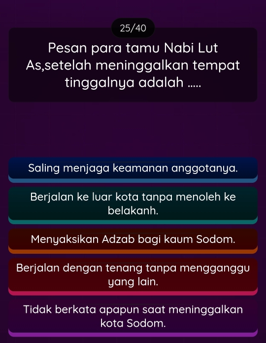 25/40
Pesan para tamu Nabi Lut
As,setelah meninggalkan tempat
tinggalnya adalah .....
Saling menjaga keamanan anggotanya.
Berjalan ke luar kota tanpa menoleh ke
belakanh.
Menyaksikan Adzab bagi kaum Sodom.
Berjalan dengan tenang tanpa mengganggu
yang lain.
Tidak berkata apapun saat meninggalkan
kota Sodom.