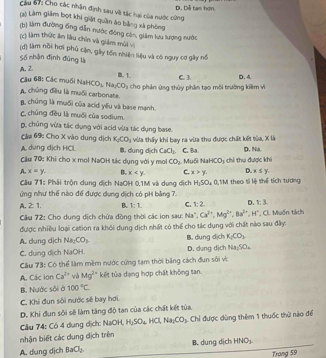 D. Dễ tan hơn.
Câu 67: Cho các nhận định sau về tác hại của nước cứng
(a) Làm giảm bọt khi giặt quần áo bằng xà phòng
(b) làm đường ống dẫn nước đóng cặn, giảm lưu lượng nước
(c) làm thức ăn lâu chín và giảm mùi vị
(d) làm nồi hơi phủ cặn, gây tốn nhiên liệu và có nguy cơ gây nổ
Số nhận định đúng là
A. 2.
B. 1.
C. 3. D. 4.
Câu 68: Các muối NaH HCO_3,Na_2CO_3 cho phản ứng thủy phân tạo môi trường kiềm vì
A chúng đều là muối carbonate.
B. chúng là muối cửa acid yếu và base mạnh.
C. chúng đều là muối của sodium.
D. chúng vừa tác dụng với acid vừa tác dụng base.
Câu 69: Cho X vào dung dịch K_2CO_3 vừa thấy khí bay ra vừa thu được chất kết tủa, X là
A. dung dịch HCl. B. dung dịch CaCl_2. C. Ba. D. Na.
Câu 70: Khi cho x mol NaOH tác dụng với y mol CO_2. Muối Na HCO_3 chi thu được khi
D.
A. x=y. B. x C. x>y. x≤ y.
Câu 71: Phải trộn dung dịch NaOH 0,1M và dung dịch H_2SO_4 0,1M theo ti lệ thể tích tương
ứng như thế nào để được dung dịch có pH bằng 7.
A. 2:1. B. 1:1. C. 1:2.
D. 1:3.
Câu 72: Cho dung dịch chứa đồng thời các ion sau: Na^+,Ca^(2+),Mg^(2+),Ba^(2+),H^+ , Cl. Muốn tách
được nhiều loại cation ra khỏi dung dịch nhất có thể cho tác dụng với chất nào sau đây:
A. dung dịch Na_2CO_3. B. dung dịch K_2CO_3.
C. dung dịch NaOH. D. dung dịch Na_2SO_4.
Câu 73: Có thể làm mềm nước cứng tạm thời bằng cách đun sôi vì:
A. Các ion Ca^(2+) và Mg^(2+) kết tủa dạng hợp chất không tan.
B. Nước sôi ở 100°C.
C. Khi đun sôi nước sẽ bay hơi.
D. Khi đun sôi sẽ làm tăng độ tan của các chất kết tủa.
Câu 74: Có 4 dung dịch: NaOH, H_2SO_4,HCl,Na_2CO_3. Chỉ được dùng thêm 1 thuốc thử nào để
nhận biết các dung dịch trên
B. dung dịch HNO_3.
A. dung dịch BaCl_2.
Trang 59