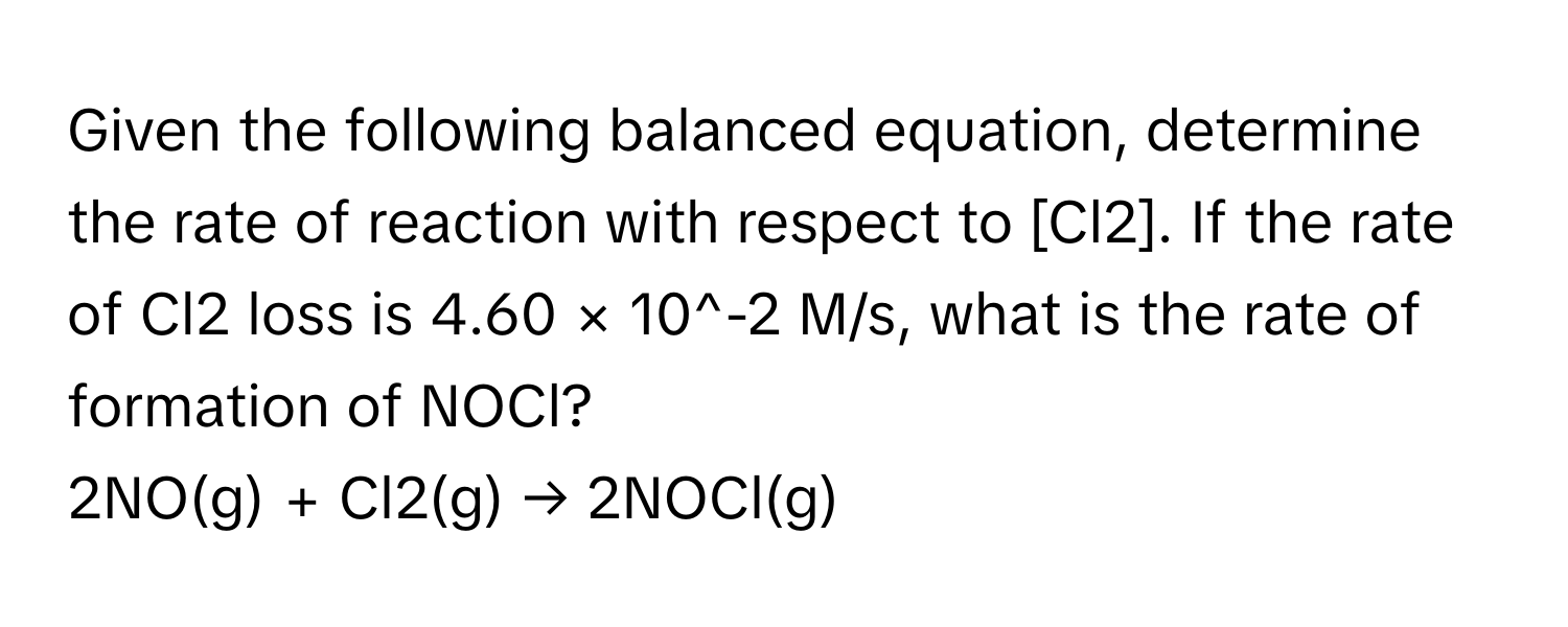 Given the following balanced equation, determine the rate of reaction with respect to [Cl2]. If the rate of Cl2 loss is 4.60 × 10^-2 M/s, what is the rate of formation of NOCl?

2NO(g) + Cl2(g) → 2NOCl(g)