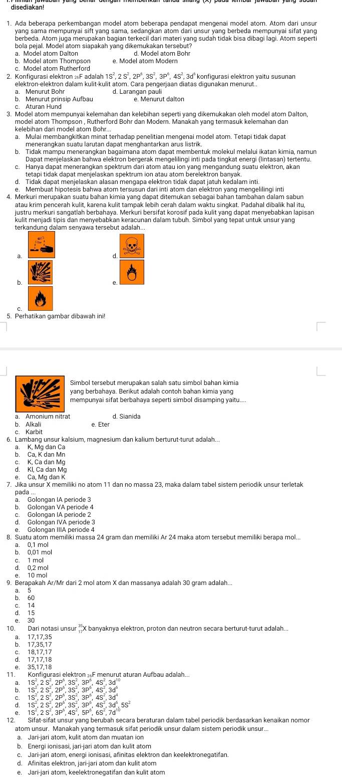 disediakan!
1. Ada beberapa perkembangan model atom beberapa pendapat mengenai model atom. Atom dari unsur
berbeda. Atom juga merupakan bagian terkecil dari materi yang sudah tidak bisa dibagi lagi. Atom seperti
bola pejal. Model atom siapakah yang dikemukakan tersebut?
a. Model atom Dalton
b. Model atom Thompson e. Model atom Modern
c. Model atom Rutherford
2. Konfiqurasi elektron F adal alah1S^2,2S^2,2P^6,3S^2,3P^6,4S^2,3d^6 konfigurasi elektron yaitu susunan
elektron-elektron dalam kulit-kulit atom. Cara pengerjaan diatas digunakan menurut..
a. Menurut Bohr d. Larangan pauli
b. Menurut prinsip Aufbau
3. Model atom mempunyai kelemahan dan kelebihan seperti yang dikemukakan oleh model atom Dalton,
model atom Thompson , Rutherford Bohr dan Modern. Manakah yang termasuk kelemahan dan
a. Mulai membangkitkan minat terhadap penelitian mengenai model atom. Tetapi tidak dapat
meneranqkan suatu larutan dapat menqhantarkan arus listrik.
b. Tidak mampu menerangkan bagaimana atom dapat membentuk molekul melalui ikatan kimia, namun
c. Hanya dapat menerangkan spektrum dari atom atau ion yang mengandung suatu elektron, akan
tetapi tidak dapat menjelaskan spektrum ion atau atom berelektron banyak
d. Tidak dapat menjelaskan alasan mengapa elektron tidak dapat jatuh kedalam inti.
e. Membuat hipotesis bahwa atom tersusun dari inti atom dan elektron yang mengelilingi inti
4. Merkuri merupakan suatu bahan kimia yanq dapat ditemukan sebaqai bahan tambahan dalam sabun
atau krim pencerah kulit, karena kulit tampak lebih cerah dalam waktu sinqkat. Padahal dibalik hal itu
justru merkuri sangatlah berbahaya. Merkuri bersifat korosif pada kulit yang dapat menyebabkan lapisan
terkandung dalam senyawa tersebut adalah...
.
a.
b.
5. Perhatikan gambar dibawah ini!
Simbol tersebut merupakan salah satu simbol bahan kimia
yang berbahaya. Berikut adalah contoh bahan kimia yang
mempunyai sifat berbahaya seperti simbol disamping yaitu....
a. Amonium nitrat d. Sianida
b. Alkali
c. Karbit e. Eter
6. Lambang unsur kalsium, maqnesium dan kalium berturut-turut adalah..
a. K, Mg dan Ca
b. Ca, K dan Mn
c. K, Ca dan Mg
d. Kl, Ca dan Mg
e. Ca, Mq dan K
7. Jika unsur X memiliki no atom 11 dan no massa 23, maka dalam tabel sistem periodik unsur terletak
nada ...
a. Golongan IA periode 3
b. Golongan VA periode 4
c. Golongan IA periode 2
d. Golongan IVA periode 3
e. Golongan IIIA periode 4
8. Suatu atom memiliki massa 24 gram dan memiliki Ar 24 maka atom tersebut memiliki berapa mol...
a. 0,1 mol
b. 0,01 mol
c. 1 mol
d. 0,2 mol
e. 10 mol
9. Berapakah Ar/Mr dari 2 mol atom X dan massanya adalah 30 gram adalah..
a. 5
b. 60
c. 14
d. 15
e. 30
10. Dari notasi unsur  X banyaknya elektron, proton dan neutron secara berturut-turut adalah...
a. 17,17,35
b. 17,35,17
c. 18,17,17
d. 17,17,18
e. 35,17,18
11. Konfigurasi elektron F menurut aturan Aufbau adalah...
1S^2.2S^2.2P^6.3S^2.3P^6.4S^2.3d^(10)
1S^2,2S^2,2P^6,3S^2,3P^6,4S^2,3d^6
1S^2,2S^2,2P^6,3S^2,3P^6,4S^2,3d^4
: 1S^2,2S^2,2P^6,3S^2,3P^6,4S^2,3d^6,5S^2
e 1S^2,2S^2,3P^6,4S^2,5P^6,6S^2,7d^(10)
12. Sifat-sifat unsur yang berubah secara beraturan dalam tabel periodik berdasarkan kenaikan nomor
atom unsur. Manakah yang termasuk sifat periodik unsur dalam sistem periodik unsur...
a. Jari-jari atom, kulit atom dan muatan ion
b. Enerqi ionisasi, jari-jari atom dan kulit atom
c. Jari-jari atom, energi ionisasi, afinitas elektron dan keelektronegatifan.
d. Afinitas elektron, jari-jari atom dan kulit atom
e. Jari-jari atom, keelektronegatifan dan kulit atom