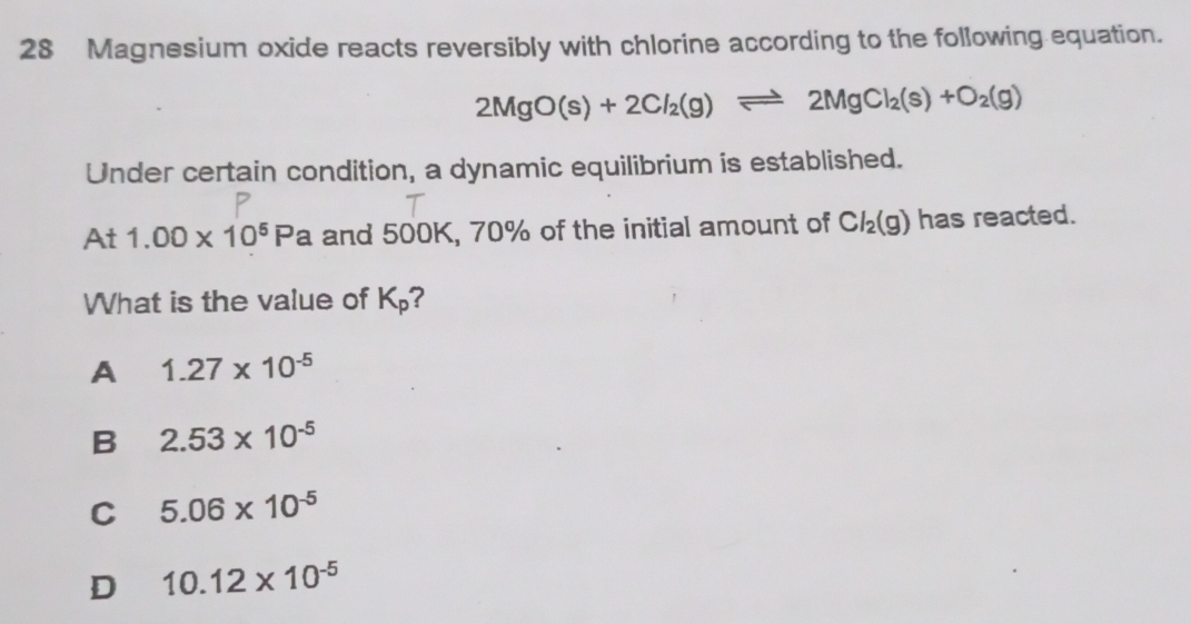 Magnesium oxide reacts reversibly with chlorine according to the following equation.
2MgO(s)+2Cl_2(g)leftharpoons 2MgCl_2(s)+O_2(g)
Under certain condition, a dynamic equilibrium is established.
At 1.00* 10^5Pa and 500K, 70% of the initial amount of Cl_2(g) has reacted.
What is the value of K_p
A 1.27* 10^(-5)
B 2.53* 10^(-5)
C 5.06* 10^(-5)
D 10.12* 10^(-5)