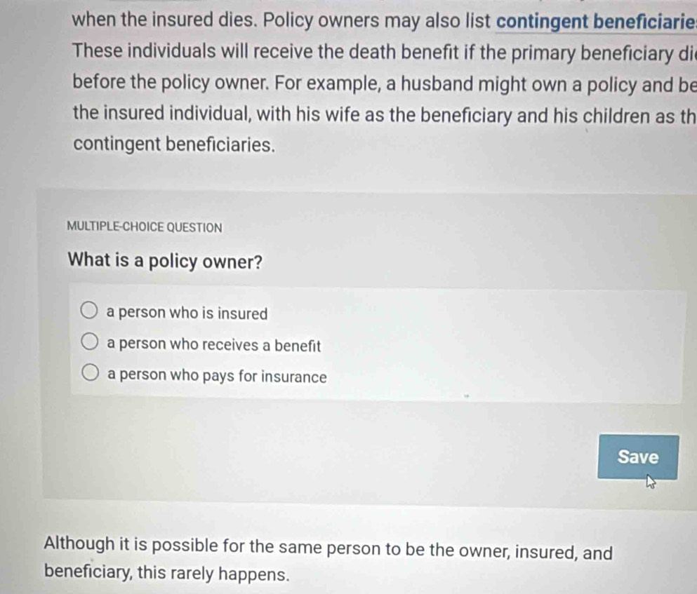 when the insured dies. Policy owners may also list contingent beneficiarie
These individuals will receive the death benefit if the primary beneficiary di
before the policy owner. For example, a husband might own a policy and be
the insured individual, with his wife as the beneficiary and his children as th
contingent beneficiaries.
MULTIPLE-CHOICE QUESTION
What is a policy owner?
a person who is insured
a person who receives a benefit
a person who pays for insurance
Save
Although it is possible for the same person to be the owner, insured, and
beneficiary, this rarely happens.