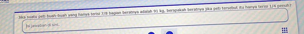 Jika suatu peti buah-buah yang hanya terisi 7/8 bagian beratnya adalah 91 kg, berapakah beratnya jika peti tersebut itu hanya terisi 1/4 penuh? 
|Isi jawaban di sini..