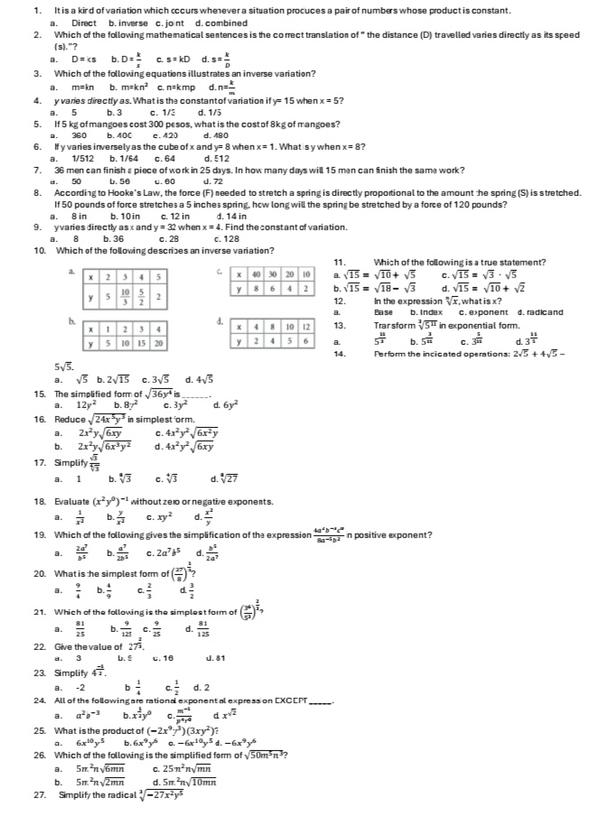 It is a kind of variation which cccurs wheever a situation procuces a pair of numbers whose product is constant.
a. Direct b. inver se c. jont d. combined
2. Which of the following mathematical sentences is the correct translation of" the distance (D) travelled varies directly as its speed
(s)."?
Q D=ks b. D= k/s  C. s=kD d. s= k/D 
3. Which of the following equations illust rates an inverse variation?
a. m=kn b. m=kn^2 c. n=kmp d. n= k/m 
4. y varies directly as. What is the constant of variation ify=15 whe n x=5
a. 5 b. 3 c. 1/3 d. 1/5
5. If 5 kg of mangoes cost 300 pesos, what is the cost of 8kg of mangoes?
a. 360 b. 400 c. 420 d. 480
6. If y varies inversely as the cube of x and y=8 when x=1. What is y when x=8 7
a. 1/512 b. 1/64 c. 64 d. ξ12
7. 36 men can finish ε piece of work in 25 days. In how many days will 15 man can finish the same work?
u. 50 b. 56 c. 60 J. 72
8. According to Hooke's Law, the force (F) needed to stretch a spring is directly proportional to the amount the spring (S) is stretched.
If 50 pounds of force stretches a 5 inches spring, how long will the spring be stretched by a force of 120 pounds?
a. 8 in b. 10in c. 12 in d. 14 in
9. y varies directly a xandy=32 when x=4 Find theconstant of variation.
a. 8 b.36 c.28 d. 128
10. Which of the following describes an inverse variation? 11.  Which of the following is a true statement?
a
Ca. sqrt(15)=sqrt(10)+sqrt(5) C sqrt(15)=sqrt(3)· sqrt(5)
sqrt(15)=sqrt(18)-sqrt(3) d. sqrt(15)=sqrt(10)+sqrt(2)
b. 12. In the expression sqrt[n](x),whatisx?
B.
bPase b. Index c. exponent d. radicand
d
13. Trar sfor m sqrt[3](5^(11)) in exponential form.
9 5^(frac 12)3 b. 5^(frac 3)21 c. 3^(frac 1)12 d. 3^(frac 11)5
14. Perform the incicated operations: 2sqrt(5)+4sqrt(5)-
5sqrt(5).
a. sqrt(5) b. 2sqrt(15) c. 3sqrt(5) d. 4sqrt(5)
15. The simplified form of sqrt(36y^4)
a. 12y^2 0.87^2 c. 3y^2 d. 6y^2
16. Reduce sqrt(24x^5y^3) in simplest orm.
a. 2x^2ysqrt(6xy) c. 4x^2y^2sqrt(6x^2y)
b. 2x^2ysqrt(6x^3y^2) d. 4x^2y^2sqrt(6xy)
17. Simplify  sqrt(3)/sqrt[4](3) 
a. 1 b. sqrt[3](3) c. sqrt[4](3) d. sqrt[3](27)
18. Evaluate (x^2y^0)^-1 without ze10 or negative exponents.
a.  1/x^2  b.  y/x^2  c. xy^2 d.  x^2/y 
19. Which of the following gives the simplification of the expression  (4a^2b^(-2)c^0)/8a^(-5)b^2  in positive exponent?
a.  2a^7/b^5  b.  a^7/2b^5  c. 2a^7b^5 d.  b^5/2a^7 
20. What is he simplest form of ( 27/8 )^ 1/2 ?
a.  9/4  b.  4/9  C  2/3  d.  3/2 
21. Which of the following is the simplest form of ( 3^6/5^3 )^ 2/2 ,
a.  81/25  b.  9/125  C.  9/25  d.  81/125 
22. Give the value of 27^(frac 2)3.
a. 3 b. § c. 16 J. 81
23. Simplify 4^(frac -1)2.
a. -2 b  1/4  C.  1/2  d. 2
24. All of the following are rational exponent al express on EXCEPT
a. a^2b^(-3) b.: x^(frac 3)2y^0 c  (m^(-1))/p^4r^0  d x^(sqrt(2))
25. What is the product of (-2x^9y^3)(3xy^2)?
a. 6x^(10)y^5 b. 6x^9y^6 0.-6x^(10)y^5d.-6x^9y^6
26. Which of the following is the simplified form of sqrt(50m^5n^3) 2
a. 5π^2nsqrt(6mn) C. 25n^2nsqrt(mn)
b. 5π^2nsqrt(2mn) d. 5m^2nsqrt(10mn)
27. Simplify the radical sqrt[3](-27x^2y^5)