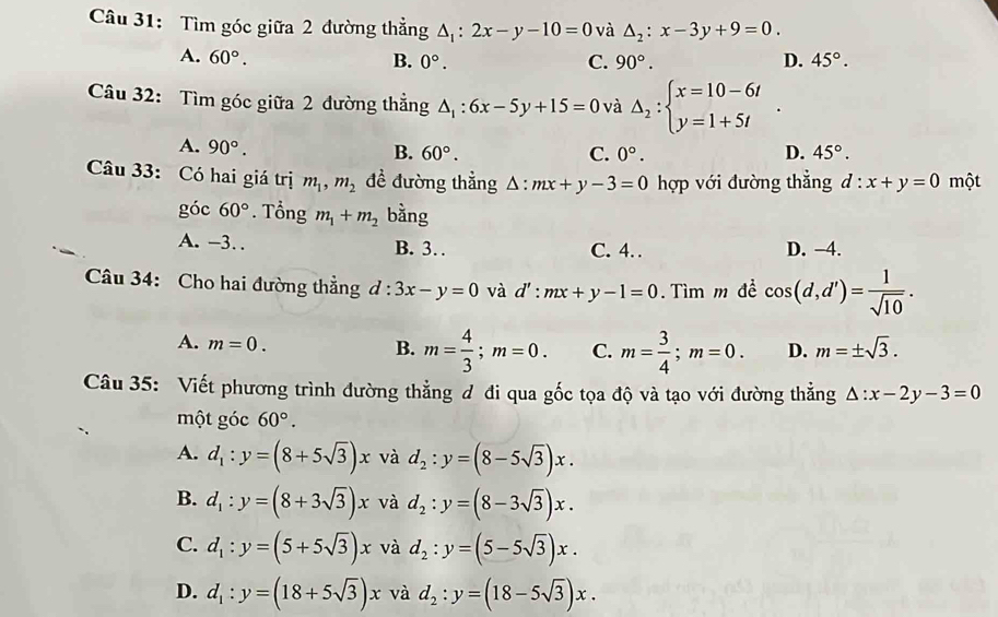 Tìm góc giữa 2 đường thẳng △ _1:2x-y-10=0 và △ _2:x-3y+9=0.
A. 60°. B. 0°. C. 90°. D. 45°.
Câu 32: Tìm góc giữa 2 đường thẳng △ _1:6x-5y+15=0 và Delta _2:beginarrayl x=10-6t y=1+5tendarray. .
A. 90°.
B. 60°. C. 0°. D. 45°.
Câu 33: Có hai giá trị m_1,m_2 đề đường thẳng Δ: :mx+y-3=0 hợp với đường thẳng d:x+y=0 một
góc 60°. Tổng m_1+m_2 bằng
A. -3. . B. 3. C. 4. D. −4.
Câu 34: Cho hai đường thẳng d:3x-y=0 và d':mx+y-1=0. Tìm m đề cos (d,d')= 1/sqrt(10) .
A. m=0.
B. m= 4/3 ;m=0. C. m= 3/4 ;m=0. D. m=± sqrt(3).
Câu 35: Viết phương trình đường thẳng đ đi qua gốc tọa độ và tạo với đường thẳng △ :x-2y-3=0
một góc 60°.
A. d_1:y=(8+5sqrt(3))x và d_2:y=(8-5sqrt(3))x.
B. d_1:y=(8+3sqrt(3))x và d_2:y=(8-3sqrt(3))x.
C. d_1:y=(5+5sqrt(3))x và d_2:y=(5-5sqrt(3))x.
D. d_1:y=(18+5sqrt(3))x và d_2:y=(18-5sqrt(3))x.