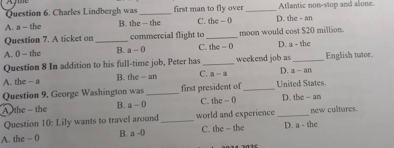 Ajtne
Question 6. Charles Lindbergh was _first man to fly over _Atlantic non-stop and alone.
A. a - the B. the - the C. the - 0 D. the - an
Question 7. A ticket on _commercial flight to _moon would cost $20 million.
A. 0 - the B. a-0 C. the - 0 D. a - the
Question 8 In addition to his full-time job, Peter has _weekend job as _English tutor.
A. the - a B. the - an C. a-a D. a-an
Question 9. George Washington was _first president of_
United States.
A the - the B. a-0 C. the - 0
D. the -- an
Question 10: Lily wants to travel around _world and experience _new cultures.
A. the - 0
B. a-0 C. the — the D. a - the