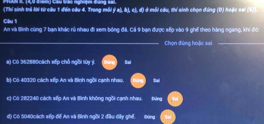 PHAN II. (4,0 điểm) Cầu trấc nghiệm đùng sai.
(Thí sinh trả lời từ câu 1 đến câu 4. Trong mỗi ý a), b), c), d) ở mỗi câu, thí sinh chọn đúng (Đ) hoặc sai (S)).
Câu 1
An và Bình cùng 7 bạn khác rủ nhau đi xem bóng đá. Cả 9 bạn được xếp vào 9 ghế theo hàng ngang, khi đó:
_Chọn đúng hoặc sai_
a) Có 362880cách xếp chỗ ngồi tùy ý. Đúng Sai
b) Có 40320 cách xếp An và Bình ngồi cạnh nhau. Đúng Sai
c) Có 282240 cách xếp An và Bình không ngồi cạnh nhau. Đúng Sai
d) Có 5040cách xếp đế An và Bình ngồi 2 đầu dãy ghế. a Đúng Sai