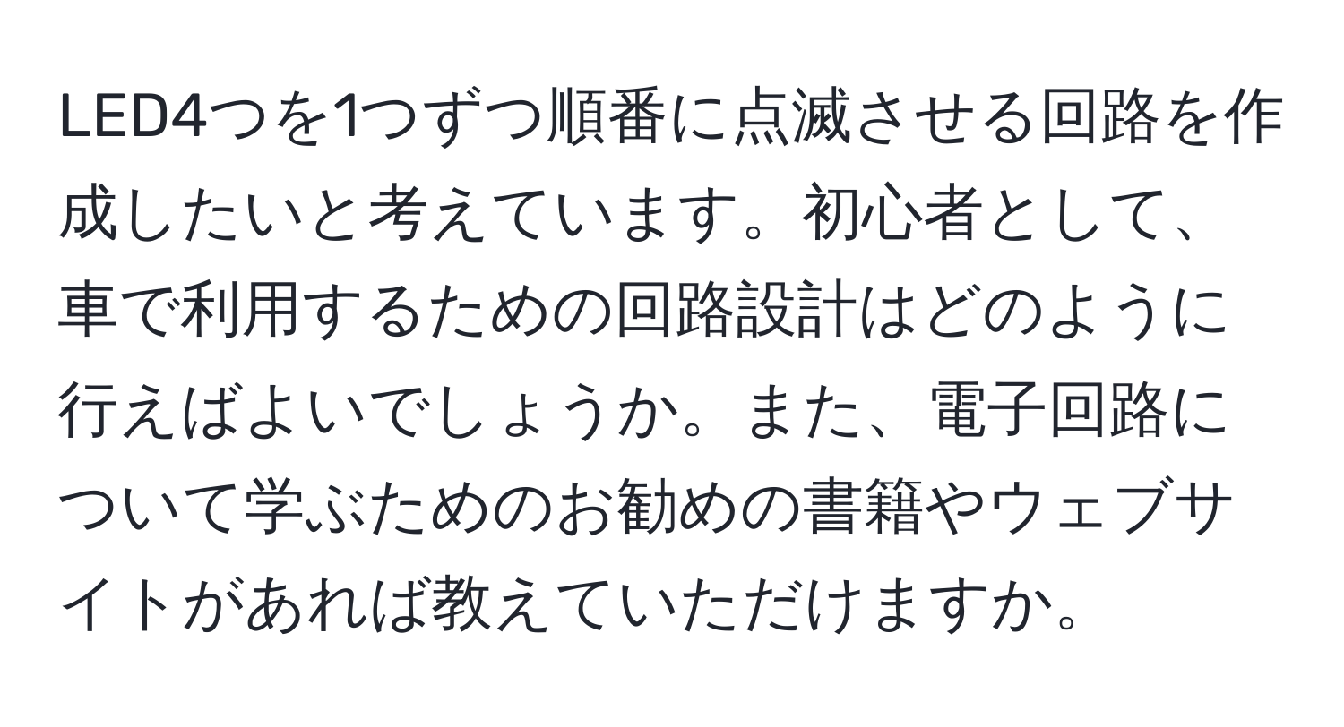 LED4つを1つずつ順番に点滅させる回路を作成したいと考えています。初心者として、車で利用するための回路設計はどのように行えばよいでしょうか。また、電子回路について学ぶためのお勧めの書籍やウェブサイトがあれば教えていただけますか。