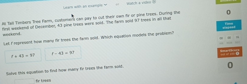 Learn with an example or Watch a video é 
At Tall Timbers Tree Farm, customers can pay to cut their own fir or pine trees. During the 
0 
first weekend of December, 43 pine trees were sold. The farm sold 97 trees in all that 
Time 
weekend. 
Let f represent how many fir trees the farm sold. Which equation models the problem? elapsed 
00 00 16 
HR MIN SEC
f+43=97 f-43=97
SmartScore 
out of 100 @ 
Solve this equation to find how many fir trees the farm sold. 
0 
fir trees