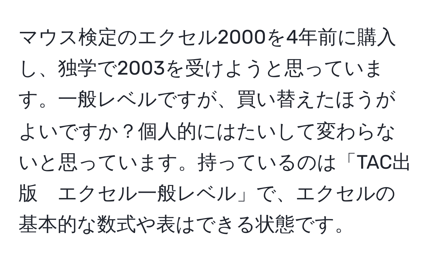 マウス検定のエクセル2000を4年前に購入し、独学で2003を受けようと思っています。一般レベルですが、買い替えたほうがよいですか？個人的にはたいして変わらないと思っています。持っているのは「TAC出版　エクセル一般レベル」で、エクセルの基本的な数式や表はできる状態です。