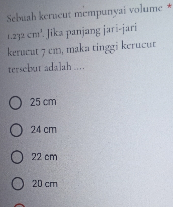 Sebuah kerucut mempunyai volume *
1.232cm^3. Jika panjang jari-jari
kerucut 7 cm, maka tinggi kerucut
tersebut adalah ....
25 cm
24 cm
22 cm
20 cm