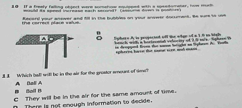 If a freely falling object were somehow equipped with a speedometer, how much
would its speed increase each second? (assume down is positive)
Record your answer and fill in the bubbles on your answer document. Be sure to use
the correct place value.
Sphere A is projected off the edge of a 19 m high
bench with a horizontal velocity of 2.0 m/s. Sphere B
is dropped from the same height as Sphere A. Beth
spheres have the same size and mass.
11 Which ball will be in the air for the greater amount of time?
A Ball A
B Ball B
C They will be in the air for the same amount of time.
n There is not enough information to decide.