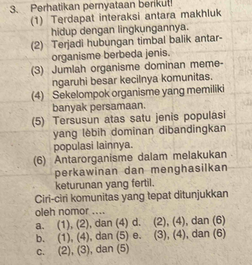 Perhatikan pernyataan berikut!
(1) Terdapat interaksi antara makhluk
hidup dengan lingkungannya.
(2) Terjadi hubungan timbal balik antar-
organisme berbeda jenis.
(3) Jumlah organisme dominan meme-
ngaruhi besar kecilnya komunitas.
(4) Sekelompok organisme yang memiliki
banyak persamaan.
(5) Tersusun atas satu jenis populasi
yang lèbih dominan dibandingkan
populasi lainnya.
(6) Antarorganisme dalam melakukan
perkawinan dan menghasilkan
keturunan yang fertil.
Ciri-ciri komunitas yang tepat ditunjukkan
oleh nomor ....
a. (1), (2), dan (4) d. (2), (4), dan (6)
b. (1), (4), ), dan (5) e. (3), (4), dan (6)
c. (2), (3), dan (5)