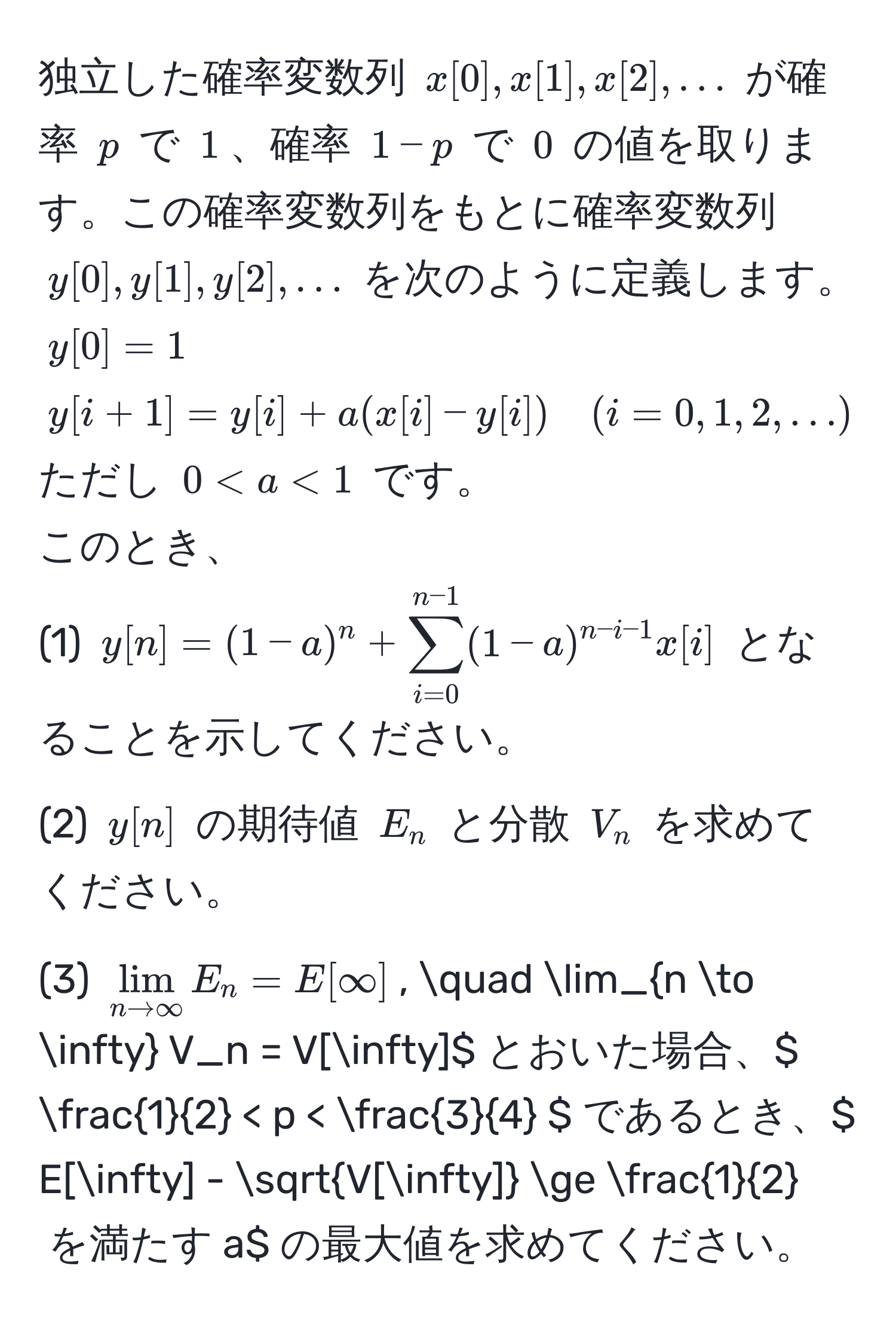 独立した確率変数列 $x[0], x[1], x[2], ...$ が確率 $p$ で $1$、確率 $1-p$ で $0$ の値を取ります。この確率変数列をもとに確率変数列 $y[0], y[1], y[2], ...$ を次のように定義します。  
$y[0] = 1$  
$y[i+1] = y[i] + a(x[i] - y[i]) quad (i=0,1,2,...)$ ただし $0 < a < 1$ です。  
このとき、  
(1) $y[n] = (1-a)^n + sum_(i=0)^(n-1) (1-a)^n-i-1 x[i]$ となることを示してください。  
(2) $y[n]$ の期待値 $E_n$ と分散 $V_n$ を求めてください。  
(3) $lim_n to ∈fty E_n = E[∈fty]$, quad lim_n to ∈fty V_n = V[∈fty]$ とおいた場合、$  1/2  < p <  3/4  $ であるとき、$ E[∈fty] - sqrt(V[∈fty]) ≥  1/2  $ を満たす $a$ の最大値を求めてください。