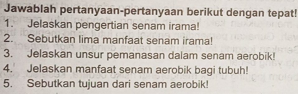 Jawablah pertanyaan-pertanyaan berikut dengan tepat! 
1. Jelaskan pengertian senam irama! 
2. Sebutkan lima manfaat senam irama! 
3. Jelaskan unsur pemanasan dalam senam aerobik! 
4. Jelaskan manfaat senam aerobik bagi tubuh! 
5. Sebutkan tujuan dari senam aerobik!