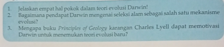 Jelaskan empat hal pokok dalam teori evolusi Darwin! 
2. Bagaimana pendapat Darwin mengenai seleksi alam sebagai salah satu mekanisme 
evolusi? 
3. Mengapa buku Principles of Geology karangan Charles Lyell dapat memotivasi 
Darwin untuk menemukan teori evolusi baru?