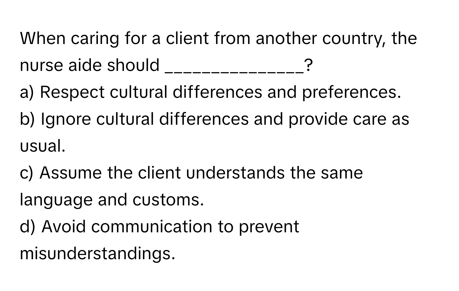 When caring for a client from another country, the nurse aide should _______________?

a) Respect cultural differences and preferences.
b) Ignore cultural differences and provide care as usual.
c) Assume the client understands the same language and customs.
d) Avoid communication to prevent misunderstandings.