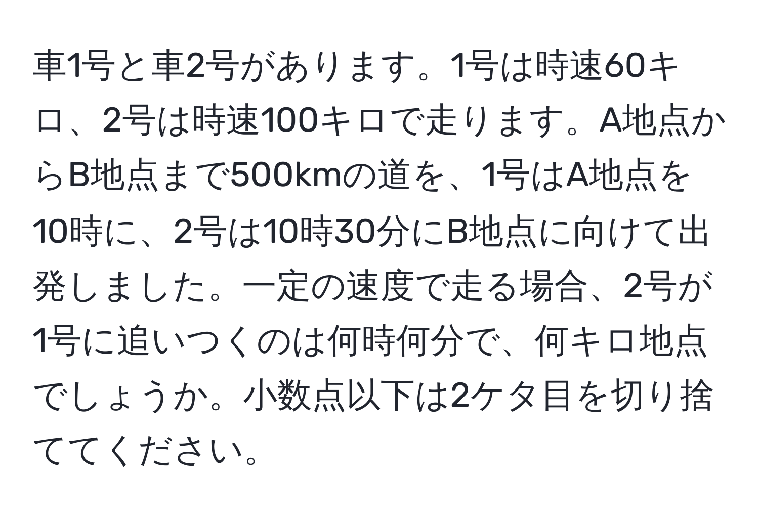 車1号と車2号があります。1号は時速60キロ、2号は時速100キロで走ります。A地点からB地点まで500kmの道を、1号はA地点を10時に、2号は10時30分にB地点に向けて出発しました。一定の速度で走る場合、2号が1号に追いつくのは何時何分で、何キロ地点でしょうか。小数点以下は2ケタ目を切り捨ててください。