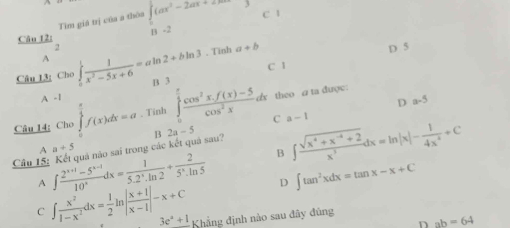 Tìm giá trị của a thòa beginarrayr ∈t _(_0)^1(ax^2-2ax+2)∈fty^3 underline3-2endarray  C 1
Câu 12:
overline  2. Tinh a+b
D 5
A
m∠ m C 1
Câu 13: Cho ∈tlimits _0^(1frac 1)x^2-5x+6=aln 2+bln 3 B 3 ..

D a-5
Câu 14: Cho ∈tlimits _0^((frac π)4)f(x)dx=a 、 Tinh ∈tlimits _0^((frac π)4) (cos^2x.f(x)-5)/cos^2x dx theo a ta được:
C a-1
B 2a-5
A a+5
B ∈t  (sqrt(x^4+x^(-4)+2))/x^3 dx=ln |x|- 1/4x^4 +C
Câu 15: Kết quả nào sai trong các kết quả sau?
A ∈t  (2^(x+1)-5^(x-1))/10^x dx= 1/5.2^x.ln 2 + 2/5^x.ln 5 
D ∈t tan^2xdx=tan x-x+C
C ∈t  x^2/1-x^2 dx= 1/2 ln | (x+1)/x-1 |-x+C
3e^a+1 Khẳng định nào sau đây đủng
D ab=64