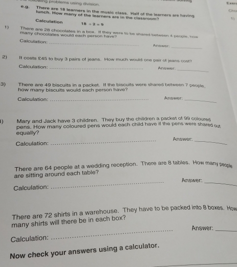 wing problems using division. Cho 
e.g. There are 18 learners in the music class. Half of the learners are having 1) 
lunch. How many of the learners are in the classroom? 
Calculation 18/ 2=9
1) There are 28 chocolates in a box. If they were to be shared between 4 people, how 
many chocolates would each person have? 
Calculation: _Answer. 
_ 
2) It costs £45 to buy 3 pairs of jeans. How much would one pair of jeans cost? 
Calculation:_ 
Answer:_ 
3) There are 49 biscuits in a packet. If the biscuits were shared between 7 people, 
how many biscuits would each person have? 
Calculation: _Answer_ 
4) Mary and Jack have 3 children. They buy the children a packet of 99 coloured 
pens. How many coloured pens would each child have if the pens were shared out 
equally? 
Calculation: _Answer:_ 
There are 64 people at a wedding reception. There are 8 tables. How many people 
are sitting around each table? 
Answer: 
Calculation: 
_ 
_ 
There are 72 shirts in a warehouse. They have to be packed into 8 boxes. How 
many shirts will there be in each box? 
_Answer:_ 
Calculation: 
Now check your answers using a calculator.