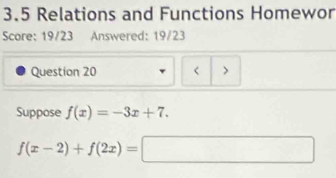 3.5 Relations and Functions Homewor 
Score: 19/23 Answered: 19/23 
Question 20 < > 
Suppose f(x)=-3x+7.
f(x-2)+f(2x)=□