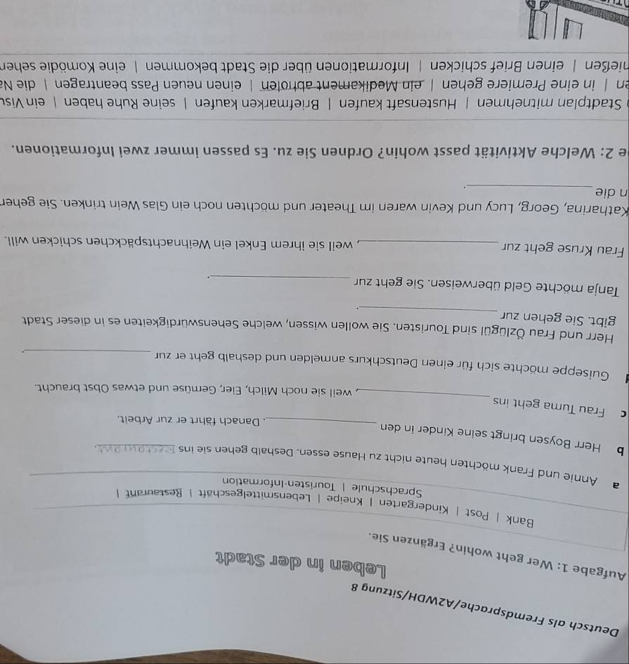 Deutsch als Fremdsprache/A2WDH/Sitzung 8
Leben in der Stadt
Aufgabe 1: Wer geht wohin? Ergänzen Sie.
Bank | Post | Kindergarten | Kneipe | Lebensmittelgeschäft | Restaurant|
Sprachschule | Touristen-Information
a Annie und Frank möchten heute nicht zu Hause essen. Deshalb gehen sie ins Restaurant.
b Herr Boysen bringt seine Kinder in den
_. Danach fährt er zur Arbeit.
_
Frau Tuma geht ins
, weil sie noch Milch, Eier, Gemüse und etwas Obst braucht.
Guiseppe möchte sich für einen Deutschkurs anmelden und deshalb geht er zur_
.
Herr und Frau Özlügül sind Touristen. Sie wollen wissen, welche Sehenswürdigkeiten es in dieser Stadt
gibt. Sie gehen zur _.
Tanja möchte Geld überweisen. Sie geht zur_
.
Frau Kruse geht zur _, weil sie ihrem Enkel ein Weihnachtspäckchen schicken will.
Katharina, Georg, Lucy und Kevin waren im Theater und möchten noch ein Glas Wein trinken. Sie gehen
n die
_.
be 2: Welche Aktivität passt wohin? Ordnen Sie zu. Es passen immer zwei Informationen.
Stadtplan mitnehmen | Hustensaft kaufen | Briefmarken kaufen | seine Ruhe haben | ein Visu
en | in eine Premiere gehen | ein Medikament abholen | einen neuen Pass beantragen | die Na
hießen | einen Brief schicken | Informationen über die Stadt bekommen | eine Komödie sehen