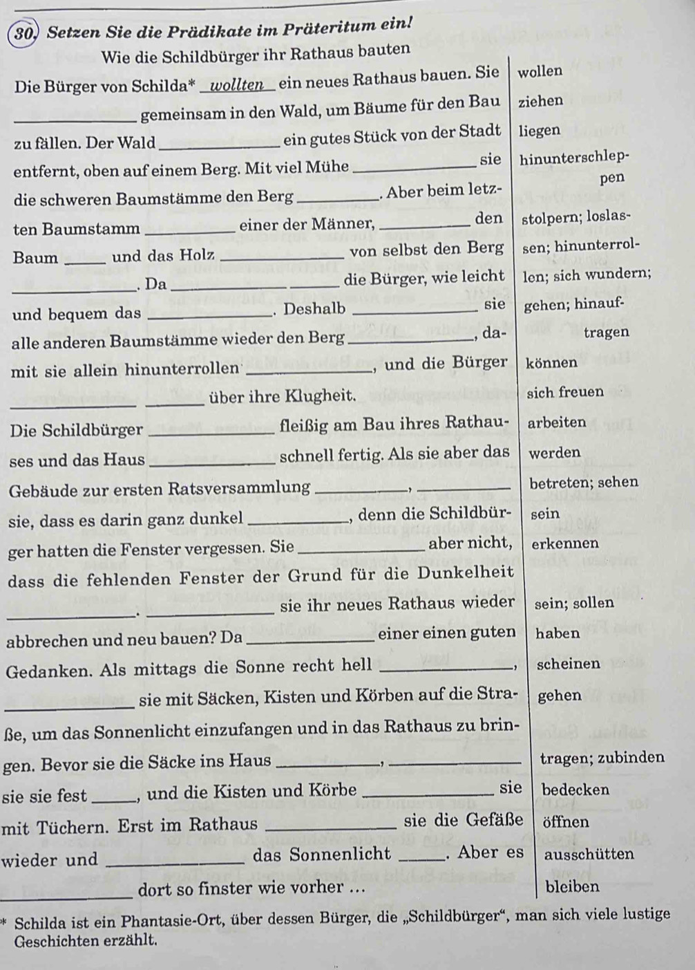 Setzen Sie die Prädikate im Präteritum ein!
Wie die Schildbürger ihr Rathaus bauten
Die Bürger von Schilda* _wollten ein neues Rathaus bauen. Sie wollen
_gemeinsam in den Wald, um Bäume für den Bau ziehen
zu fällen. Der Wald_
ein gutes Stück von der Stadt liegen
sie
entfernt, oben auf einem Berg. Mit viel Mühe _hinunterschlep-
die schweren Baumstämme den Berg _. Aber beim letz-
pen
ten Baumstamm _einer der Männer,_
den stolpern; loslas-
Baum _und das Holz _von selbst den Berg sen; hinunterrol-
_. Da_ die Bürger, wie leicht len; sich wundern;
und bequem das _.Deshalb_
sie gehen; hinauf-
alle anderen Baumstämme wieder den Berg _, da- tragen
mit sie allein hinunterrollen _, und die Bürger können
_
_über ihre Klugheit. sich freuen
Die Schildbürger _fleißig am Bau ihres Rathau- arbeiten
ses und das Haus _schnell fertig. Als sie aber das werden
Gebäude zur ersten Ratsversammlung __betreten; sehen
sie, dass es darin ganz dunkel _, denn die Schildbür- sein
ger hatten die Fenster vergessen. Sie _aber nicht, erkennen
dass die fehlenden Fenster der Grund für die Dunkelheit
_
_
sie ihr neues Rathaus wieder sein; sollen
abbrechen und neu bauen? Da _einer einen guten haben
Gedanken. Als mittags die Sonne recht hell _scheinen
_
sie mit Säcken, Kisten und Körben auf die Stra- gehen
ße, um das Sonnenlicht einzufangen und in das Rathaus zu brin-
gen. Bevor sie die Säcke ins Haus __tragen; zubinden
-,
sie sie fest _, und die Kisten und Körbe _sie bedecken
mit Tüchern. Erst im Rathaus _sie die Gefäße öffnen
wieder und _das Sonnenlicht _. Aber es ausschütten
_
dort so finster wie vorher .. bleiben
Schilda ist ein Phantasie-Ort, über dessen Bürger, die „Schildbürger“, man sich viele lustige
Geschichten erzählt.