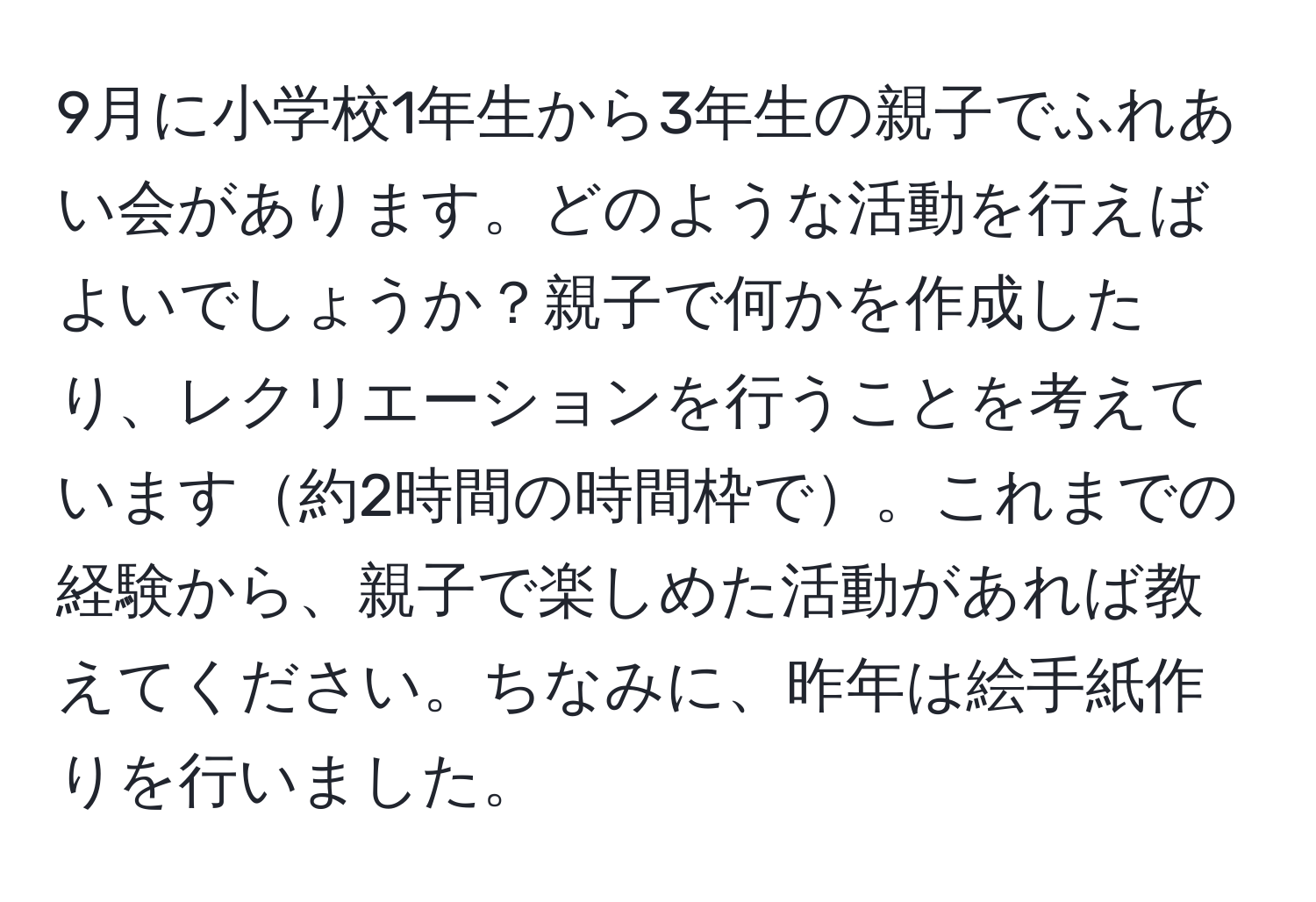 9月に小学校1年生から3年生の親子でふれあい会があります。どのような活動を行えばよいでしょうか？親子で何かを作成したり、レクリエーションを行うことを考えています約2時間の時間枠で。これまでの経験から、親子で楽しめた活動があれば教えてください。ちなみに、昨年は絵手紙作りを行いました。