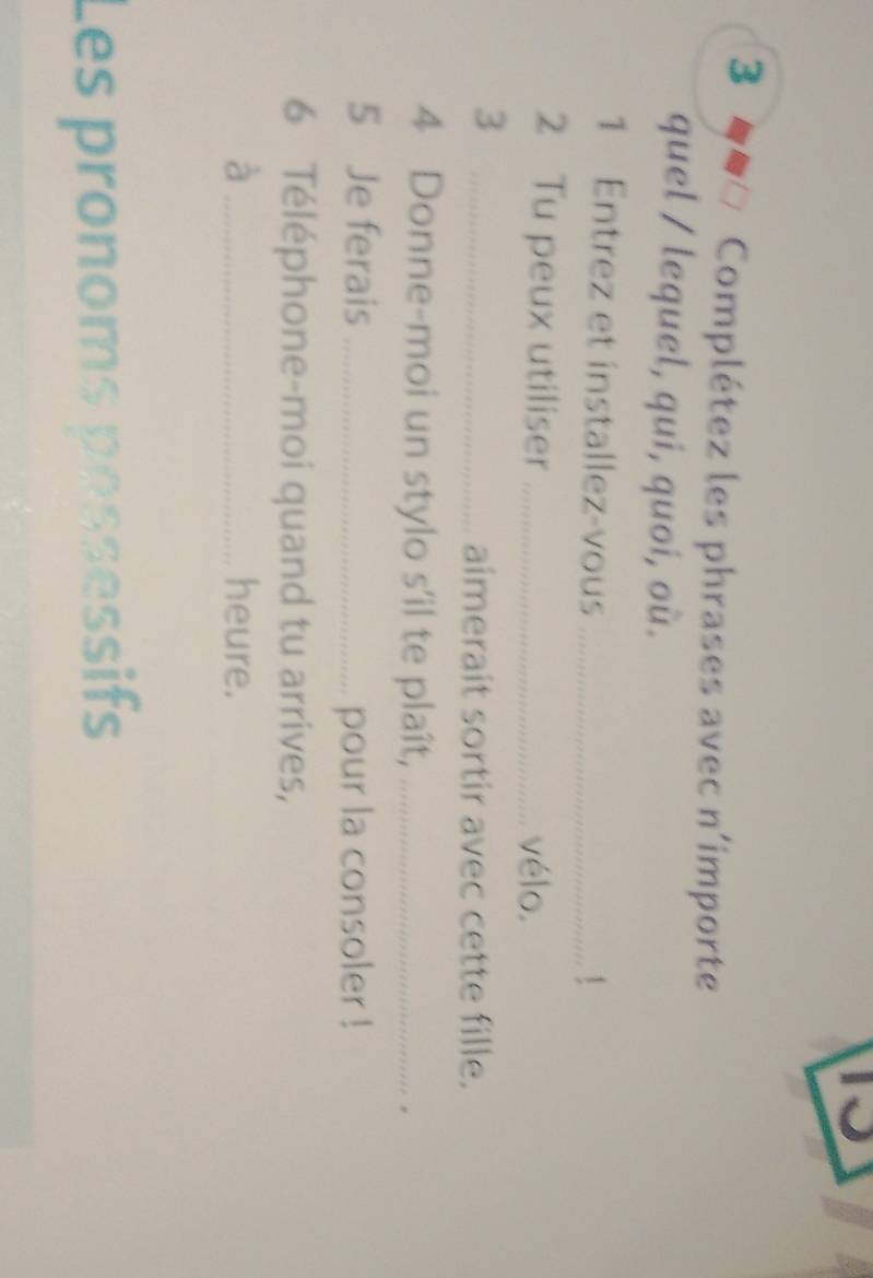 3 ● Complétez les phrases avec n'importe 
quel / lequel, qui, quoi, où. 
1 Entrez et installez-vous_ 
 
2 Tu peux utiliser _vélo. 
_3 
aimerait sortir avec cette fille. 
4 Donne-moi un stylo s’il te plaît, _. 
5 Je ferais _pour la consoler ! 
6 Téléphone-moi quand tu arrives, 
à _heure. 
Les pronoms pessessifs