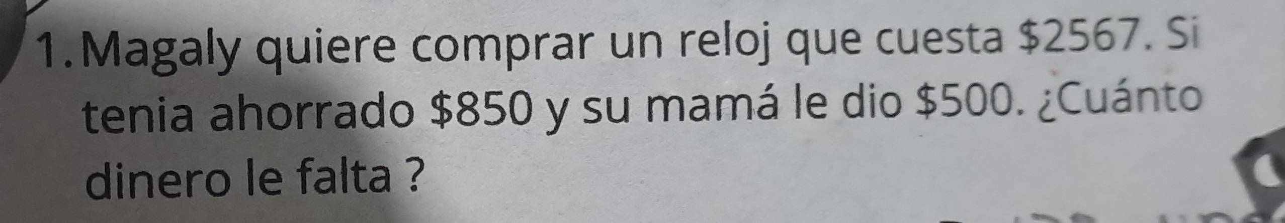 Magaly quiere comprar un reloj que cuesta $2567. Si 
tenia ahorrado $850 y su mamá le dio $500. ¿Cuánto 
dinero le falta ?