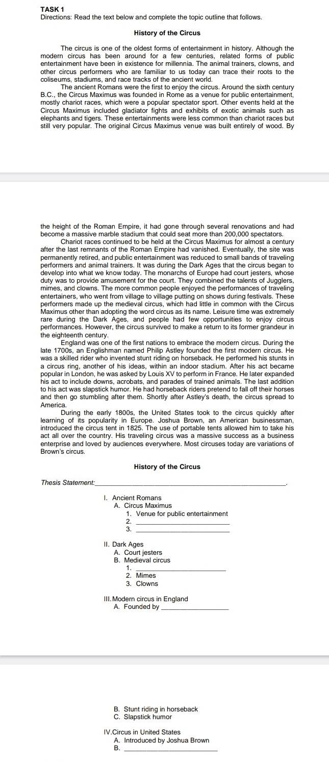 TASK 1
Directions: Read the text below and complete the topic outline that follows
History of the Circus
The circus is one of the oldest forms of entertainment in history. Although the
entertainment have been in existence for millennia. The animal trainers, clowns, and
other circus performers who are familiar to us today can trace their roots to the
coliseums, stadiums, and race tracks of the ancient world
The ancient Romans were the first to enjoy the circus. Around the sixth century
B.C., the Circus Maximus was founded in Rome as a venue for public entertainment
mostly chariot races, which were a popular spectator sport. Other events held at the
Circus Maximus included gladiator fights and exhibits of exotic animals such as
elephants and tigers. These entertainments were less common than chariot races but
still very popular. The original Circus Maximus venue was built entirely of wood. By
the height of the Roman Empire, it had gone through several renovations and had
become a massive marble stadium that could seat more than 200,000 spectators
Chariot races continued to be held at the Circus Maximus for almost a century
after the last remnants of the Roman Empire had vanished. Eventually, the site was
permanently retired, and public entertainment was reduced to small bands of traveling
performers and animal trainers. It was during the Dark Ages that the circus began to
develop into what we know today. The monarchs of Europe had court jesters, whose
duty was to provide amusement for the court. They combined the talents of Jugglers.
mimes, and clowns. The more common people enjoyed the performances of traveling
entertainers, who went from village to village putting on shows during festivals. These
performers made up the medieval circus, which had little in common with the Circus
Maximus other than adopting the word circus as its name. Leisure time was extremely
rare during the Dark Ages, and people had few opportunities to enjoy circus
performances. However, the circus survived to make a return to its former grandeur in
the eighteenth century
England was one of the first nations to embrace the modern circus. During the
late 1700s, an Englishman named Philip Astley founded the first modern circus. He
was a skilled rider who invented stunt riding on horseback. He performed his stunts in
a circus ring, another of his ideas, within an indoor stadium. After his act became
popular in London, he was asked by Louis XV to perform in France. He later expanded
his act to include downs, acrobats, and parades of trained animals. The last addition
to his act was slapstick humor. He had horseback riders pretend to fall off their horses
and then go stumbling after them. Shortly after Astley's death, the circus spread to
America.
During the early 1800s, the United States took to the circus quickly after
learning of its popularity in Europe. Joshua Brown, an American businessman
introduced the circus tent in 1825. The use of portable tents allowed him to take his
act all over the country. His traveling circus was a massive success as a business
enterprise and loved by audiences everywhere. Most circuses today are variations of
Brown's circus
History of the Circus
_
I. Ancient Romans
A. Circus Maximus
1. Venue for public entertainment
_;
_
II. Dark Ages
A. Court jesters
B. Medieval circus
1._
2. Mimes
3. Clowns
III. Modern circus in England
A. Founded by
B. Stunt riding in horseback
C. Slapstick humor
IV.Circus in United States
A. Introduced by Joshua Brown
B._