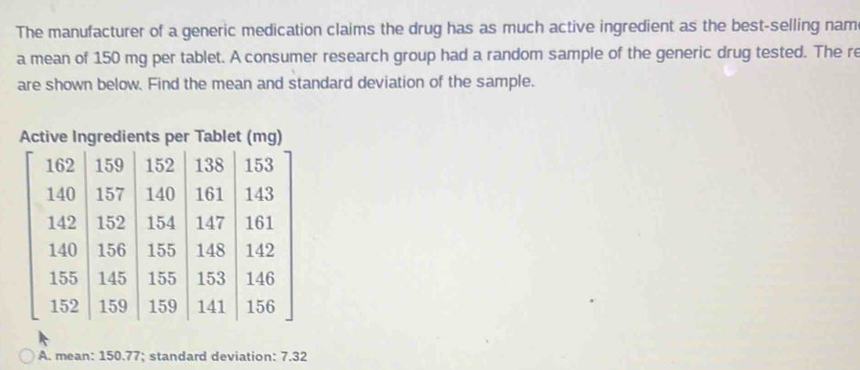 The manufacturer of a generic medication claims the drug has as much active ingredient as the best-selling nam
a mean of 150 mg per tablet. A consumer research group had a random sample of the generic drug tested. The re
are shown below. Find the mean and standard deviation of the sample.
Active Ingredients per Tablet (mg)
A. mean: 150.77; standard deviation: 7.32