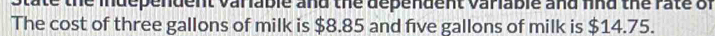 State the independent variable and the dependent variable and find the rate of 
The cost of three gallons of milk is $8.85 and five gallons of milk is $14.75.