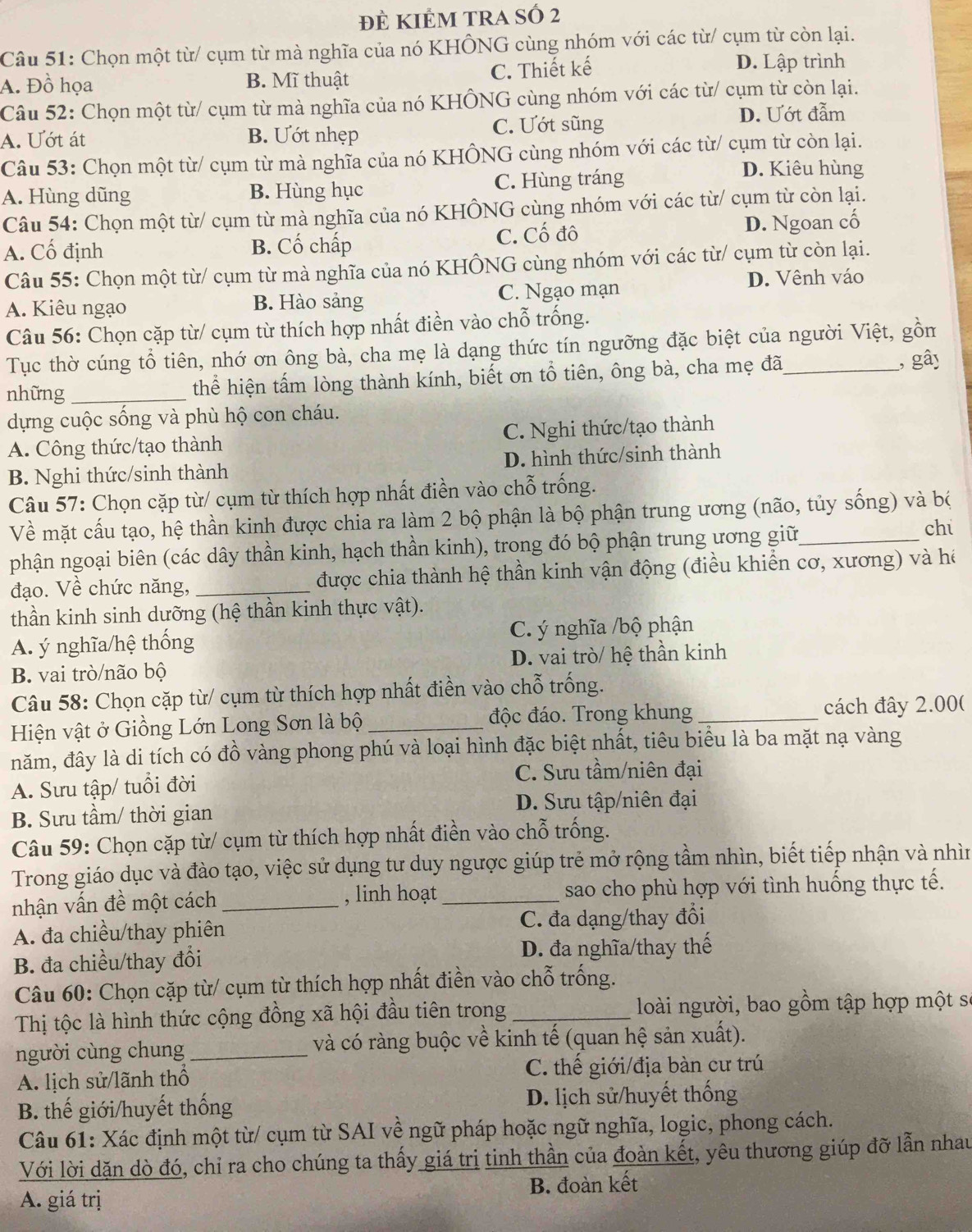 đÊ KIÊM TRA SÓ 2
Câu 51: Chọn một từ/ cụm từ mà nghĩa của nó KHÔNG cùng nhóm với các từ/ cụm từ còn lại.
A. Đồ họa B. Mĩ thuật C. Thiết kế
D. Lập trình
Câu 52: Chọn một từ/ cụm từ mà nghĩa của nó KHÔNG cùng nhóm với các từ/ cụm từ còn lại.
A. Ướt át B. Ướt nhẹp C. Ướt sũng
D. Ướt đẫm
Câu 53: Chọn một từ/ cụm từ mà nghĩa của nó KHÔNG cùng nhóm với các từ/ cụm từ còn lại.
A. Hùng dũng B. Hùng hục C. Hùng tráng
D. Kiêu hùng
Câu 54: Chọn một từ/ cụm từ mà nghĩa của nó KHÔNG cùng nhóm với các từ/ cụm từ còn lại.
A. Cố định B. Cố chấp C. Cố đô D. Ngoan cố
Câu 55: Chọn một từ/ cụm từ mà nghĩa của nó KHÔNG cùng nhóm với các từ/ cụm từ còn lại.
A. Kiêu ngạo B. Hào sảng C. Ngạo mạn D. Vênh váo
Câu 56: Chọn cặp từ/ cụm từ thích hợp nhất điền vào chỗ trống.
Tục thờ cúng tổ tiên, nhớ ơn ông bà, cha mẹ là dạng thức tín ngưỡng đặc biệt của người Việt, gồm
những_ thể hiện tấm lòng thành kính, biết ơn tổ tiên, ông bà, cha mẹ đã_ , gây
dựng cuộc sống và phù hộ con cháu.
A. Công thức/tạo thành C. Nghi thức/tạo thành
B. Nghi thức/sinh thành D. hình thức/sinh thành
Câu 57: Chọn cặp từ/ cụm từ thích hợp nhất điền vào chỗ trống.
Về mặt cấu tạo, hệ thần kinh được chia ra làm 2 bộ phận là bộ phận trung ương (não, tủy sống) và bộ
phận ngoại biên (các dây thần kinh, hạch thần kinh), trong đó bộ phận trung ương giữ
ch
đạo. Về chức năng, _được chia thành hệ thần kinh vận động (điều khiển cơ, xương) và hé
thần kinh sinh dưỡng (hệ thần kinh thực vật).
A. ý nghĩa/hệ thống C. ý nghĩa /bộ phận
B. vai trò/não bộ D. vai trò/ hệ thần kinh
Câu 58: Chọn cặp từ/ cụm từ thích hợp nhất điền vào chỗ trống.
Hiện vật ở Giồng Lớn Long Sơn là bộ _độc đáo. Trong khung _cách đây 2.00(
năm, đây là di tích có đồ vàng phong phú và loại hình đặc biệt nhất, tiêu biểu là ba mặt nạ vàng
A. Sưu tập/ tuổi đời C. Sưu tầm/niên đại
B. Sưu tầm/ thời gian D. Sưu tập/niên đại
Câu 59: Chọn cặp từ/ cụm từ thích hợp nhất điền vào chỗ trống.
Trong giáo dục và đào tạo, việc sử dụng tư duy ngược giúp trẻ mở rộng tầm nhìn, biết tiếp nhận và nhìn
nhận vấn đề một cách _, linh hoạt_ sao cho phù hợp với tình huống thực tế.
A. đa chiều/thay phiên C. đa dạng/thay đổi
B. đa chiều/thay đổi D. đa nghĩa/thay thế
Câu 60: Chọn cặp từ/ cụm từ thích hợp nhất điền vào chỗ trống.
Thị tộc là hình thức cộng đồng xã hội đầu tiên trong _ loài người, bao gồm tập hợp một số
người cùng chung _và có ràng buộc về kinh tế (quan hệ sản xuất).
A. lịch sử/lãnh thổ C. thế giới/địa bàn cư trú
B. thế giới/huyết thống D. lịch sử/huyết thống
Câu 61: Xác định một từ/ cụm từ SAI về ngữ pháp hoặc ngữ nghĩa, logic, phong cách.
Với lời dặn dò đó, chỉ ra cho chúng ta thấy giá trị tinh thần của đoàn kết, yêu thương giúp đỡ lẫn nhau
A. giá trị B. đoàn kết