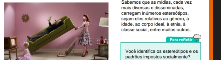 Sabemos que as mídias, cada vez 
mais diversas e disseminadas, 
carregam inúmeros estereótipos, 
sejam eles relativos ao gênero, à 
idade, ao corpo ideal, à etnia, à 
classe social, entre muitos outros. 
Para refletir 
Você identifica os estereótipos e os 
padrões impostos socialmente?