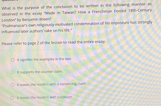 What is the purpose of the conclusion to be written in the following manner as
observed in the essay “Made in Taiwan? How a Frenchman Fooled 18th-Century
London" by Benjamin Breen?
“Psalmanazar’s own religiously-motivated condemnation of his imposture has strongly
influenced later authors’ take on his life."
Please refer to page 2 of the lesson to read the entire essay.
It signifies the examples in the text.
It supports the counter claim.
It leaves the readers with a convincing claim.
It leaves the readers with suspicion.