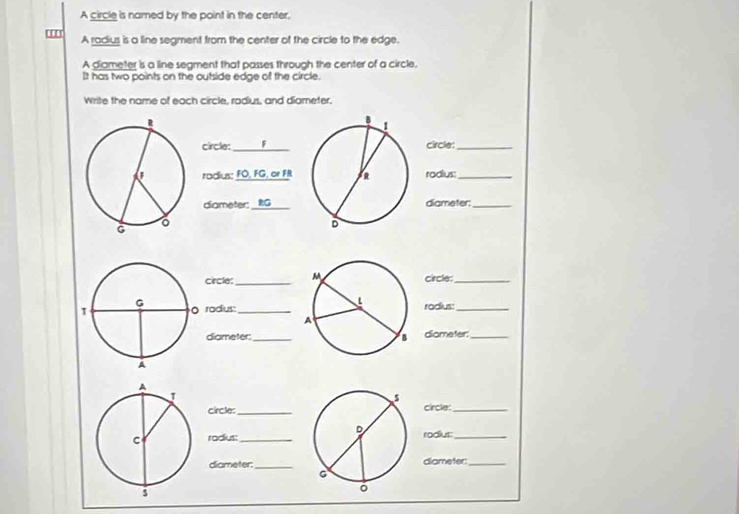 A circle is named by the point in the center. 
A radius is a line segment from the center of the circle to the edge. 
A diameter is a line segment that passes through the center of a circle. 
It has two points on the outside edge of the circle. 
Write the name of each circle, radus, and diameter. 
circle:_ F 
circle:_ 
radius: FO, FG, or FR radius:_ 
diameter: _ RG _ diameter:_ 
circle:_ circle:_ 
rodus_ radius:_ 
diameter:_diameter:_ 
circle:_circle:_ 
rodius:_ rodius:_ 
diameter:_ diameter:_