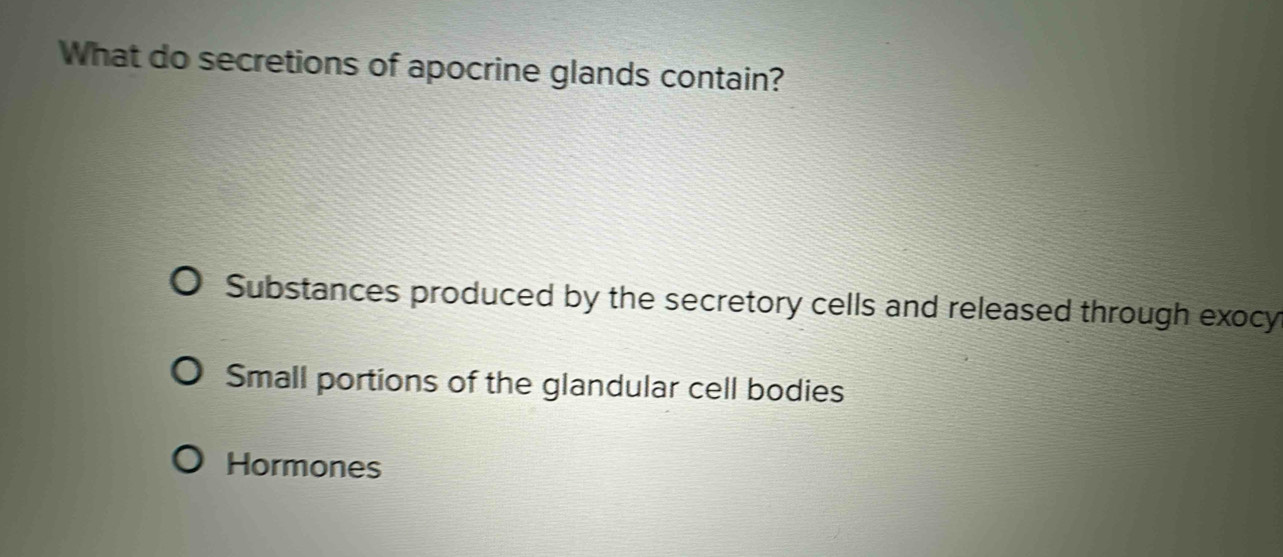 What do secretions of apocrine glands contain?
Substances produced by the secretory cells and released through exocy
Small portions of the glandular cell bodies
Hormones