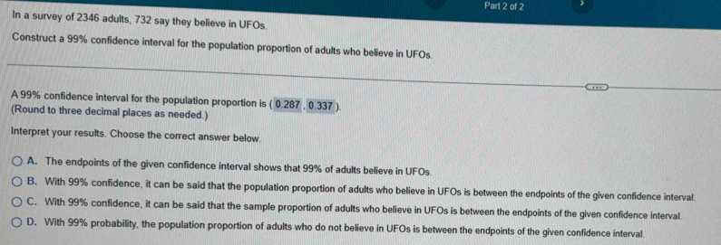 In a survey of 2346 adults, 732 say they believe in UFOs.
Construct a 99% confidence interval for the population proportion of adults who believe in UFOs
A 99% confidence interval for the population proportion is (0.287,0.337
(Round to three decimal places as needed.)
Interpret your results. Choose the correct answer below.
A. The endpoints of the given confidence interval shows that 99% of adults believe in UFOs
B. With 99% confidence, it can be said that the population proportion of adults who believe in UFOs is between the endpoints of the given confidence interval.
C. With 99% confidence, it can be said that the sample proportion of adults who believe in UFOs is between the endpoints of the given confidence interval.
D. With 99% probability, the population proportion of adults who do not believe in UFOs is between the endpoints of the given confidence interval.