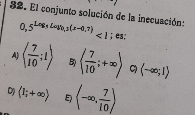 El conjunto solución de la inecuación:
0,5^(Log,Log_0,3)(x-0,7)<1</tex> ; es:
A) langle  7/10 ;1rangle B) ( 7/10 ;+∈fty ) C) langle -∈fty ;1rangle
D) langle 1;+∈fty rangle E) (-∈fty , 7/10 )