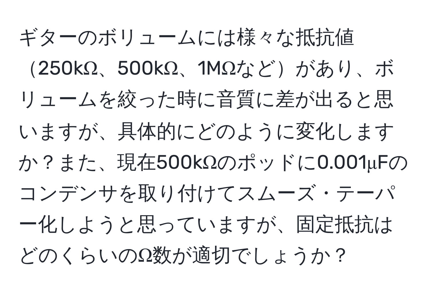 ギターのボリュームには様々な抵抗値250kΩ、500kΩ、1MΩなどがあり、ボリュームを絞った時に音質に差が出ると思いますが、具体的にどのように変化しますか？また、現在500kΩのポッドに0.001μFのコンデンサを取り付けてスムーズ・テーパー化しようと思っていますが、固定抵抗はどのくらいのΩ数が適切でしょうか？