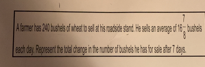 A farmer has 240 bushels of wheat to sell at his roadside stand. He sells an average off 16 7/8  bushels
each day. Represent the total change in the number of bushels he has for sale after 7 days.