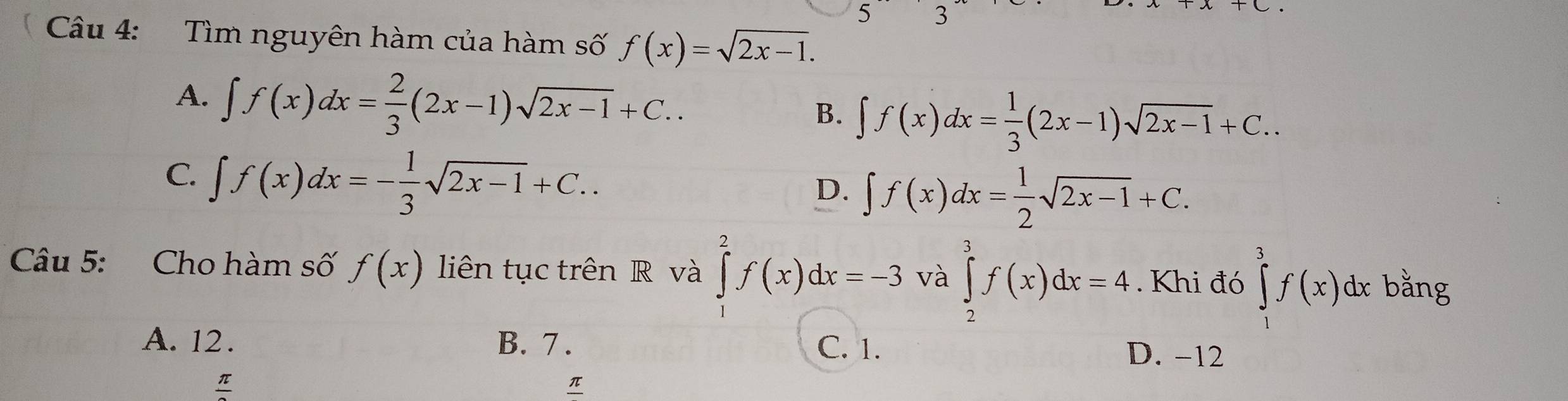 5 3
Câu 4: Tìm nguyên hàm của hàm số f(x)=sqrt(2x-1).
A. ∈t f(x)dx= 2/3 (2x-1)sqrt(2x-1)+C..
B. ∈t f(x)dx= 1/3 (2x-1)sqrt(2x-1)+C..
C. ∈t f(x)dx=- 1/3 sqrt(2x-1)+C..
D. ∈t f(x)dx= 1/2 sqrt(2x-1)+C. 
Câu 5: Cho hàm số f(x) liên tục trên R và ∈tlimits _1^(2f(x)dx=-3 và ∈tlimits _2^3f(x)dx=4. Khi đó ∈tlimits _1^3f(x)dx bằng
A. 12. B. 7. C. 1. D. -12
frac π)
π