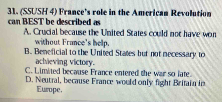 (SSUSH 4) France’s role in the American Revolution
can BEST be described as
A. Crucial because the United States could not have won
without France's help.
B. Beneficial to the United States but not necessary to
achieving victory.
C. Limited because France entered the war so late.
D. Neutral, because France would only fight Britain in
Europe.