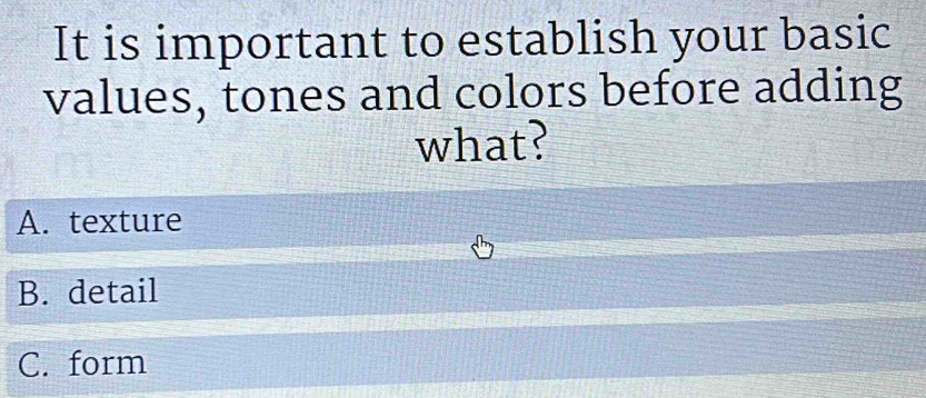 It is important to establish your basic
values, tones and colors before adding
what?
A. texture
B. detail
C. form