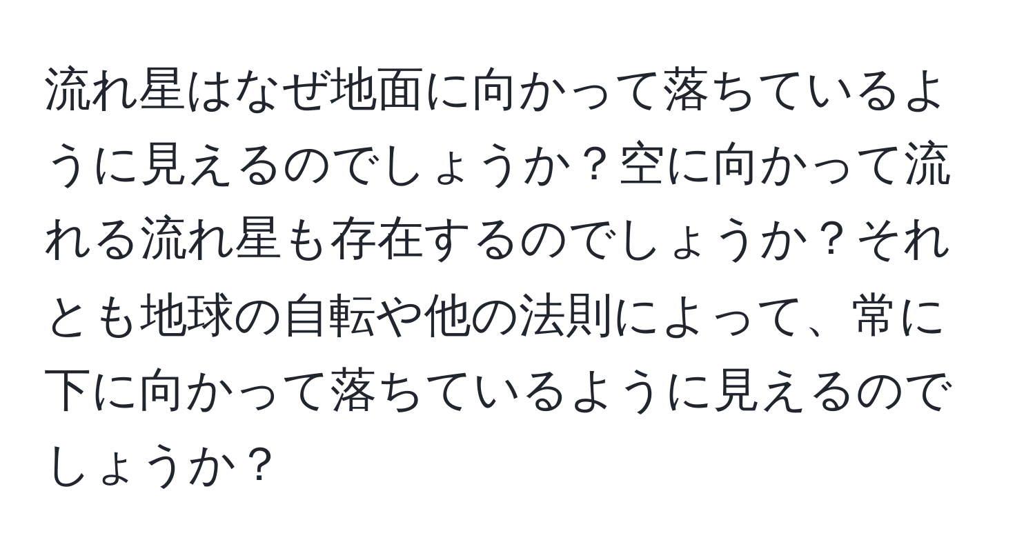 流れ星はなぜ地面に向かって落ちているように見えるのでしょうか？空に向かって流れる流れ星も存在するのでしょうか？それとも地球の自転や他の法則によって、常に下に向かって落ちているように見えるのでしょうか？