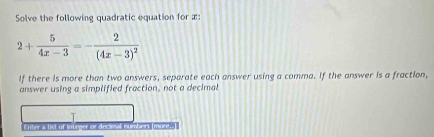 Solve the following quadratic equation for x :
2+ 5/4x-3 =-frac 2(4x-3)^2
If there is more than two answers, separate each answer using a comma. If the answer is a fraction, 
answer using a simplified fraction, not a decimal 
Enter a list of integer or decimal numbers [more.-]