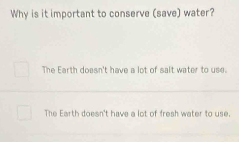 Why is it important to conserve (save) water?
The Earth doesn't have a lot of salt water to use.
The Earth doesn't have a lot of fresh water to use.