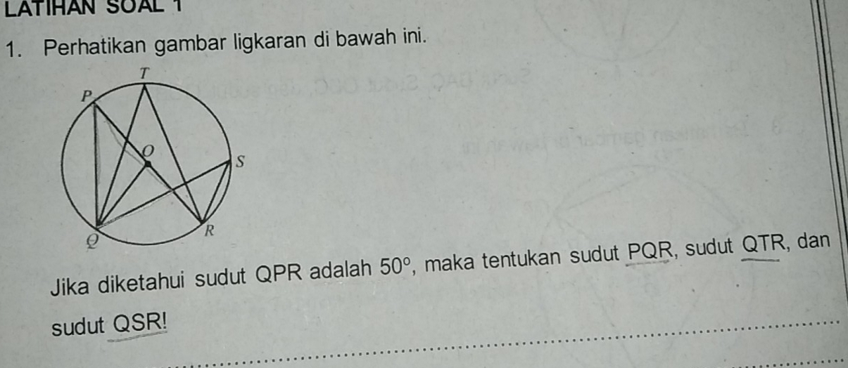 LATIHAN SOAL 1 
1. Perhatikan gambar ligkaran di bawah ini. 
Jika diketahui sudut QPR adalah 50° , maka tentukan sudut PQR, sudut QTR, dan 
sudut QSR!