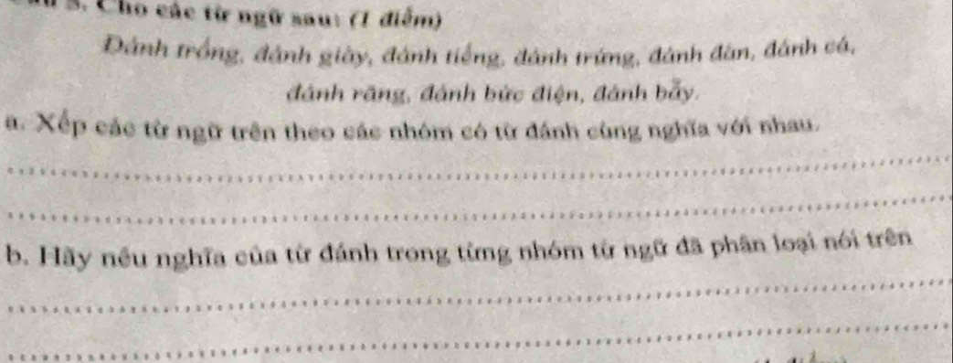 Cho các từ ngữ sau: (1 điểm) 
Dánh trồng, đánh giày, đánh tiếng, đánh trứng, đánh đàn, đánh cá, 
đánh rãng, đánh bức điện, đánh bẫy. 
_ 
a. Xếp các từ ngữ trên theo các nhóm có từ đánh cùng nghĩa với nhau. 
_ 
_ 
b. Hãy nều nghĩa của từ đánh trong từng nhóm từ ngữ đã phân loại nói trên 
_